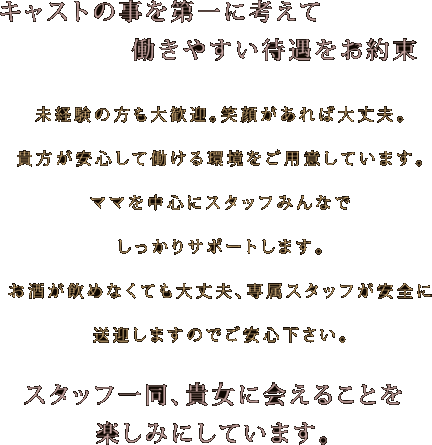 未経験の方も大歓迎。笑顔があれば大丈夫。貴方が安心して働ける環境をご用意しています。ママを中心にスタッフみんなでしっかりサポートします。ノルマや罰金などもありませんので自分のペースで慣れていってください。